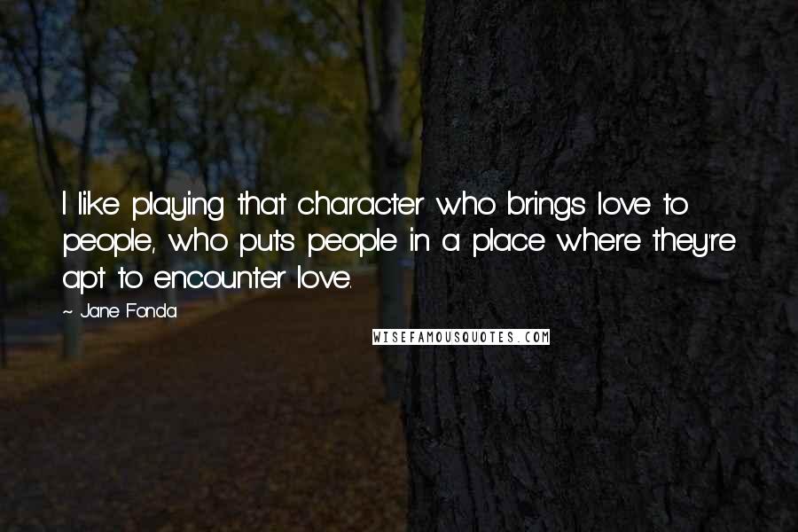 Jane Fonda Quotes: I like playing that character who brings love to people, who puts people in a place where they're apt to encounter love.