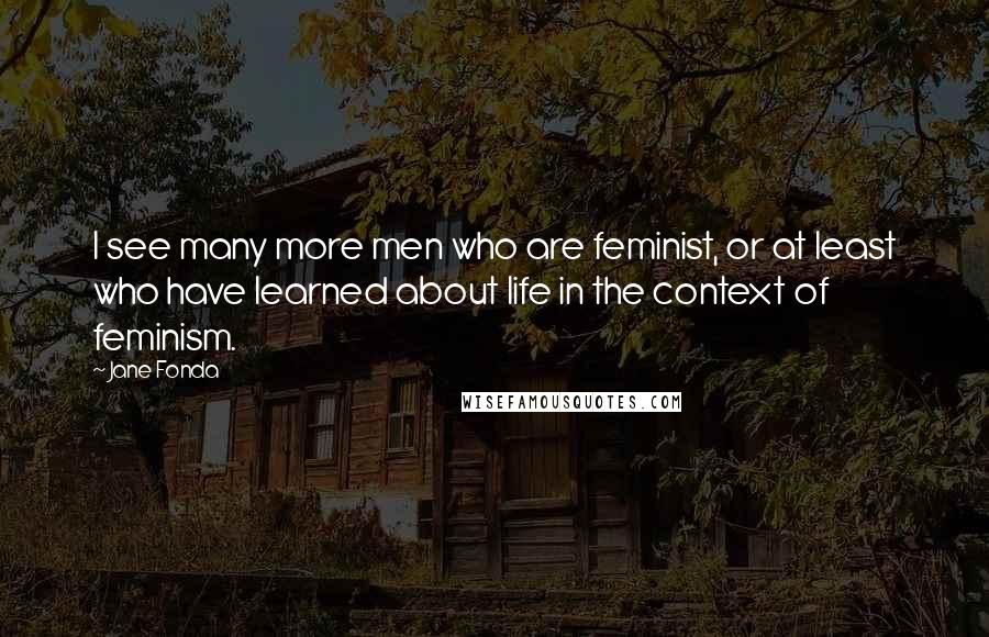 Jane Fonda Quotes: I see many more men who are feminist, or at least who have learned about life in the context of feminism.