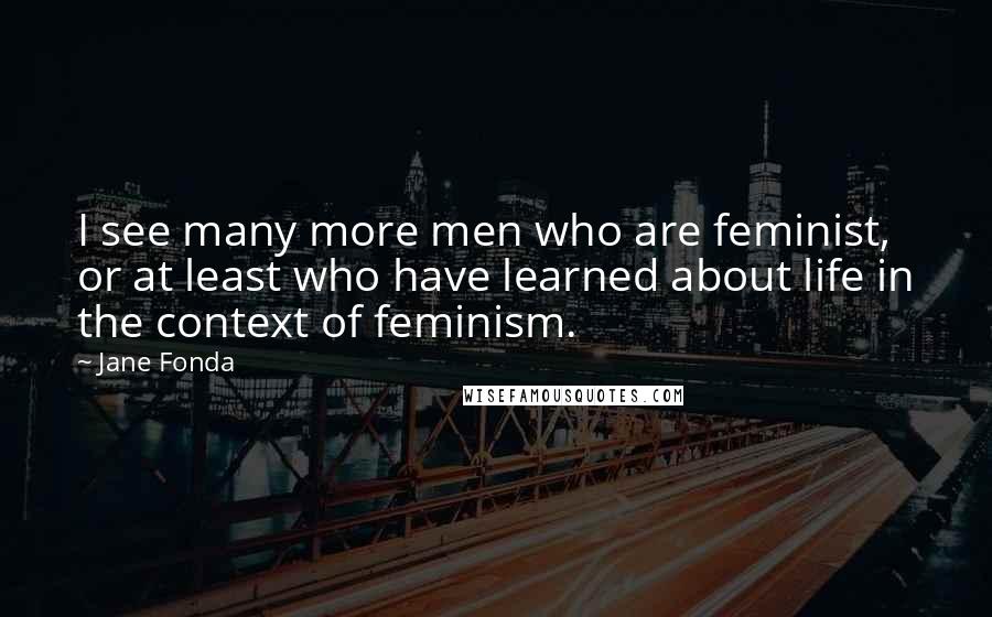 Jane Fonda Quotes: I see many more men who are feminist, or at least who have learned about life in the context of feminism.