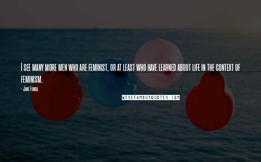 Jane Fonda Quotes: I see many more men who are feminist, or at least who have learned about life in the context of feminism.