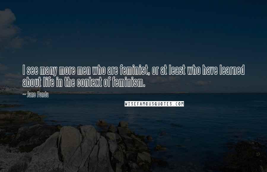 Jane Fonda Quotes: I see many more men who are feminist, or at least who have learned about life in the context of feminism.