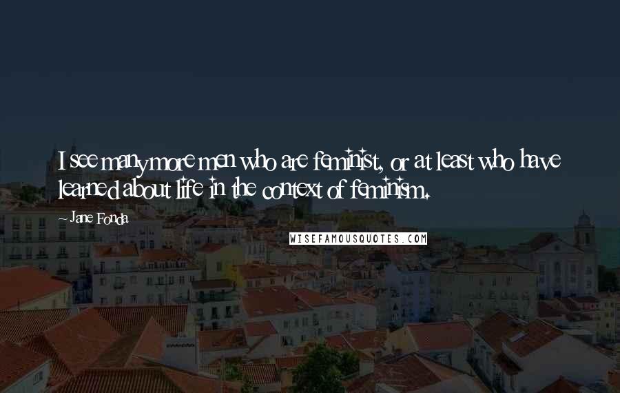Jane Fonda Quotes: I see many more men who are feminist, or at least who have learned about life in the context of feminism.