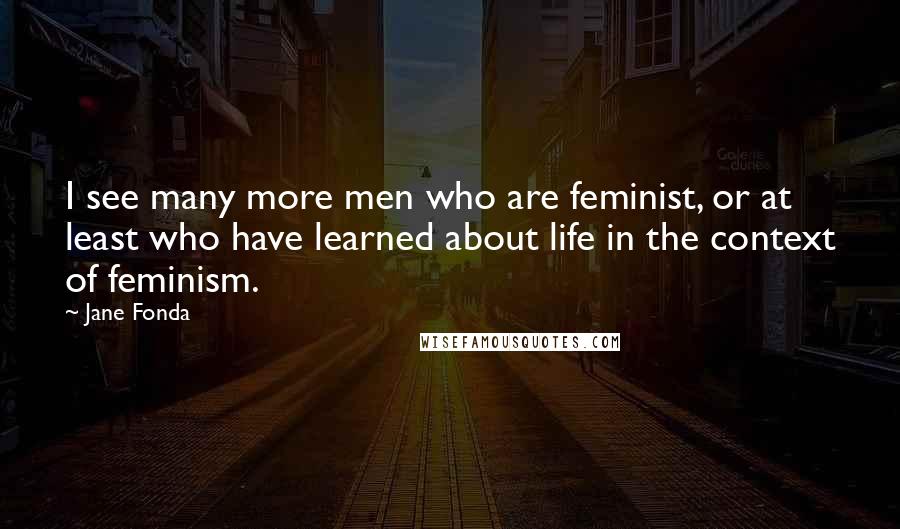 Jane Fonda Quotes: I see many more men who are feminist, or at least who have learned about life in the context of feminism.