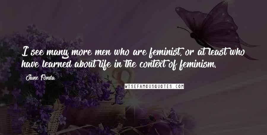 Jane Fonda Quotes: I see many more men who are feminist, or at least who have learned about life in the context of feminism.