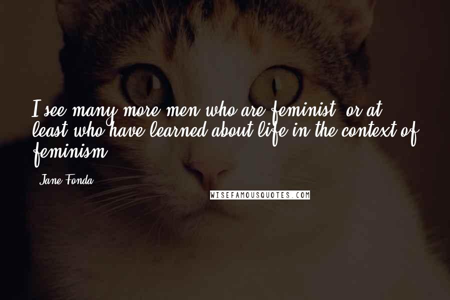 Jane Fonda Quotes: I see many more men who are feminist, or at least who have learned about life in the context of feminism.