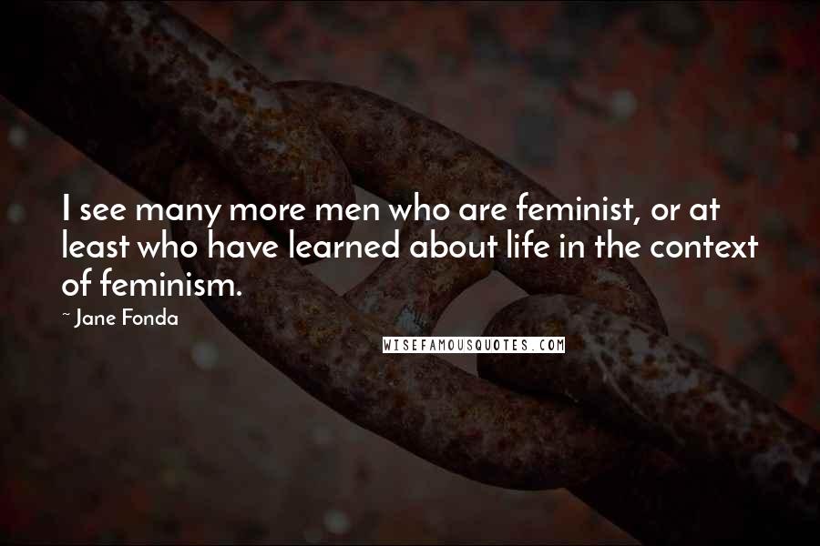 Jane Fonda Quotes: I see many more men who are feminist, or at least who have learned about life in the context of feminism.