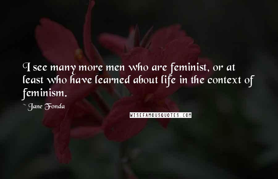 Jane Fonda Quotes: I see many more men who are feminist, or at least who have learned about life in the context of feminism.