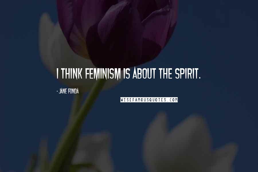 Jane Fonda Quotes: I think feminism is about the spirit.