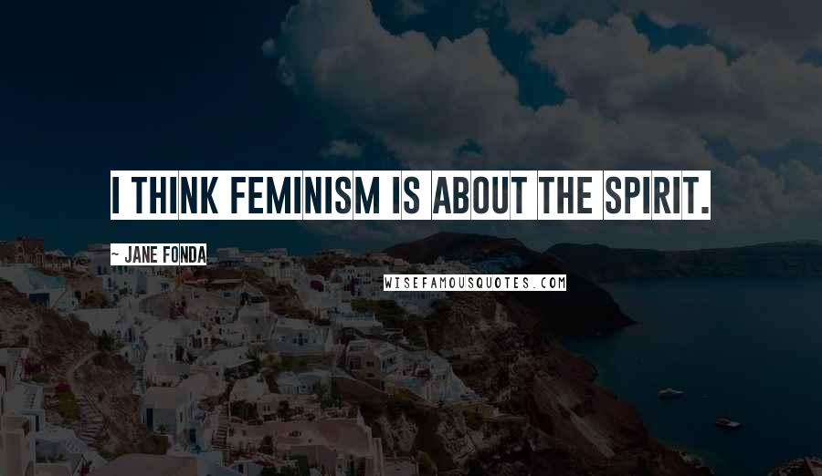 Jane Fonda Quotes: I think feminism is about the spirit.