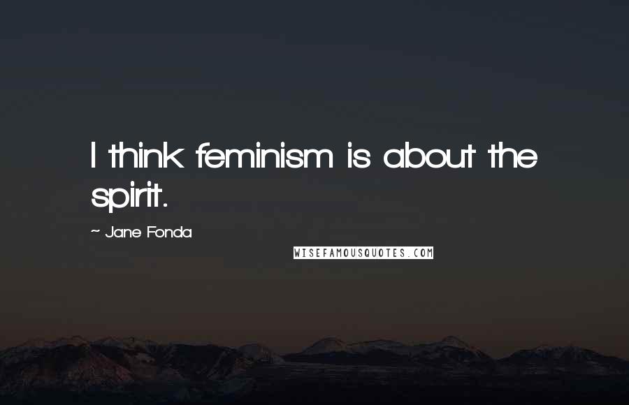 Jane Fonda Quotes: I think feminism is about the spirit.