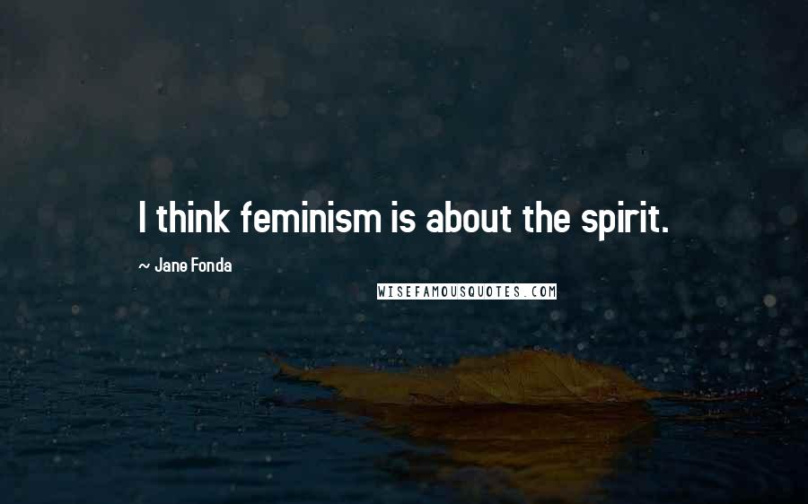 Jane Fonda Quotes: I think feminism is about the spirit.