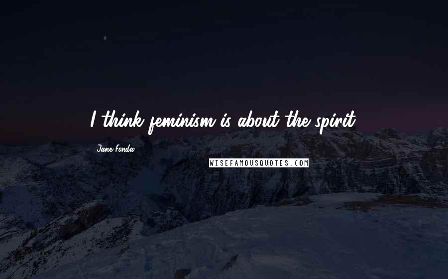 Jane Fonda Quotes: I think feminism is about the spirit.