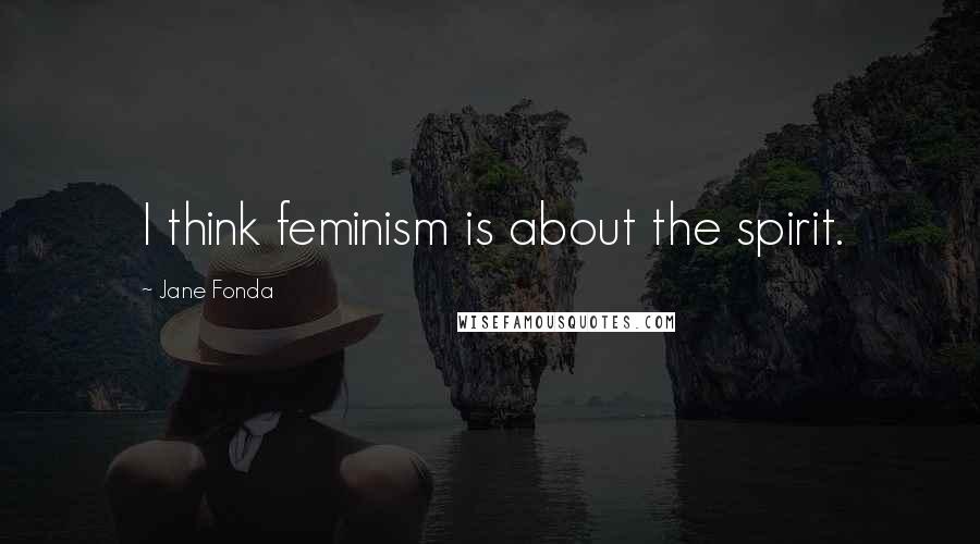 Jane Fonda Quotes: I think feminism is about the spirit.