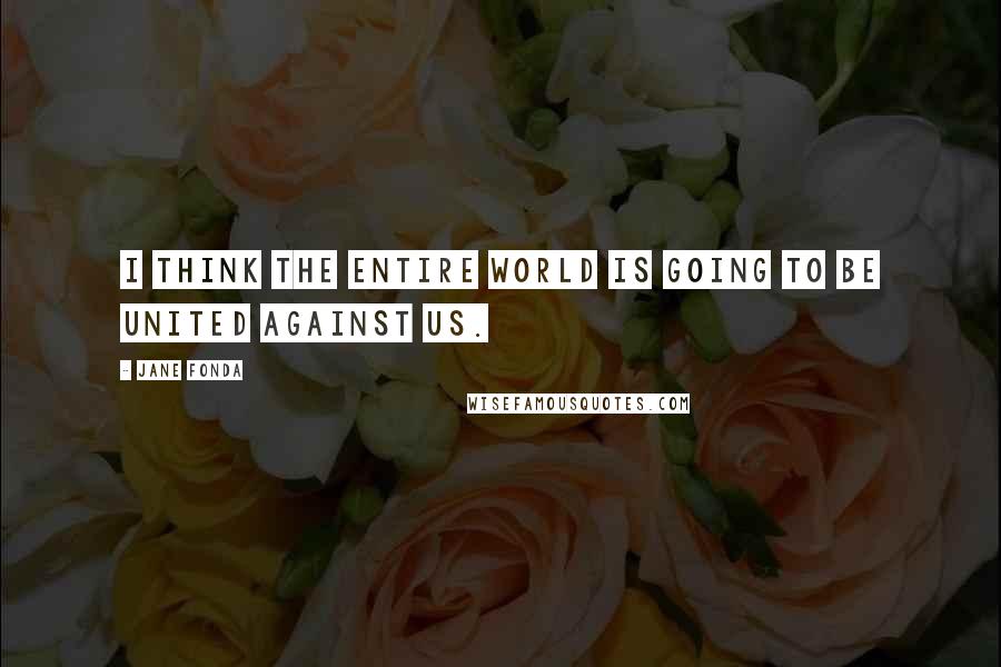 Jane Fonda Quotes: I think the entire world is going to be united against us.