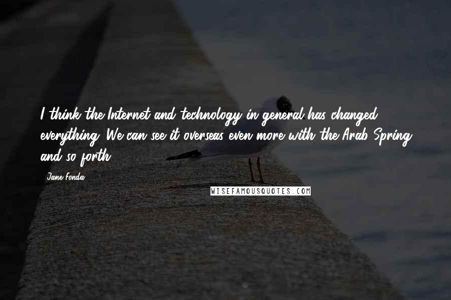 Jane Fonda Quotes: I think the Internet and technology in general has changed everything. We can see it overseas even more with the Arab Spring and so forth.