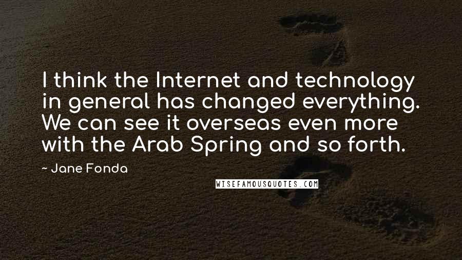 Jane Fonda Quotes: I think the Internet and technology in general has changed everything. We can see it overseas even more with the Arab Spring and so forth.