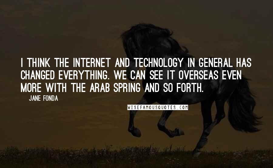 Jane Fonda Quotes: I think the Internet and technology in general has changed everything. We can see it overseas even more with the Arab Spring and so forth.