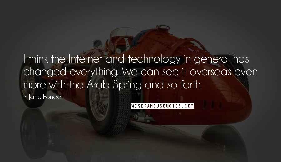 Jane Fonda Quotes: I think the Internet and technology in general has changed everything. We can see it overseas even more with the Arab Spring and so forth.