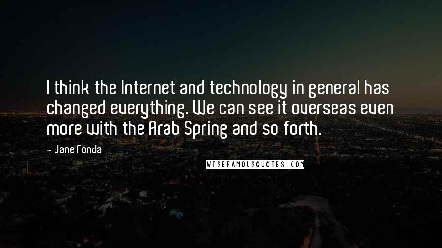 Jane Fonda Quotes: I think the Internet and technology in general has changed everything. We can see it overseas even more with the Arab Spring and so forth.