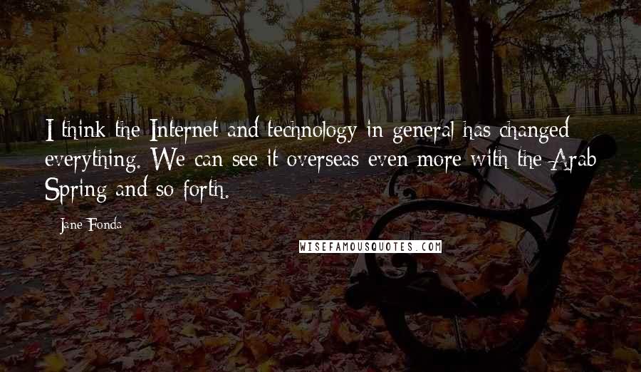 Jane Fonda Quotes: I think the Internet and technology in general has changed everything. We can see it overseas even more with the Arab Spring and so forth.