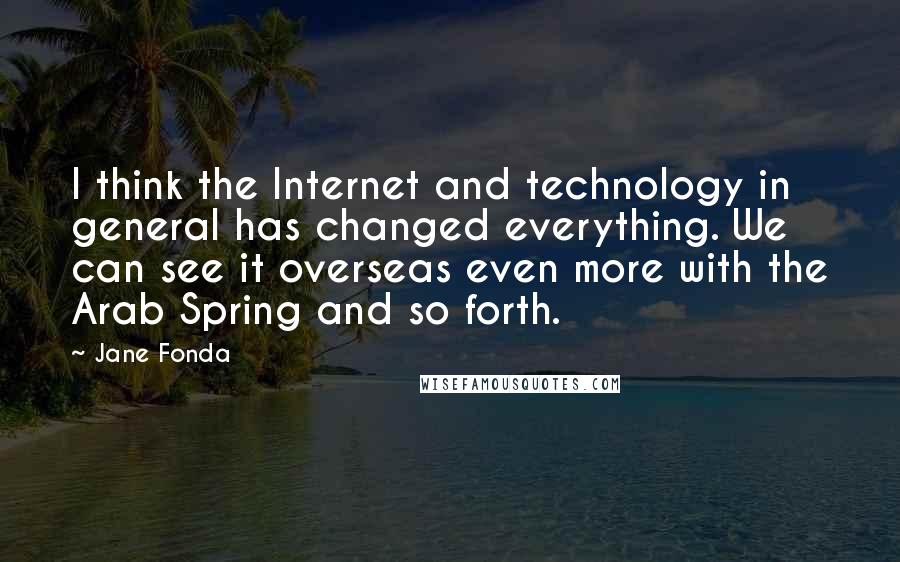 Jane Fonda Quotes: I think the Internet and technology in general has changed everything. We can see it overseas even more with the Arab Spring and so forth.