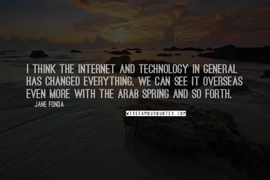 Jane Fonda Quotes: I think the Internet and technology in general has changed everything. We can see it overseas even more with the Arab Spring and so forth.