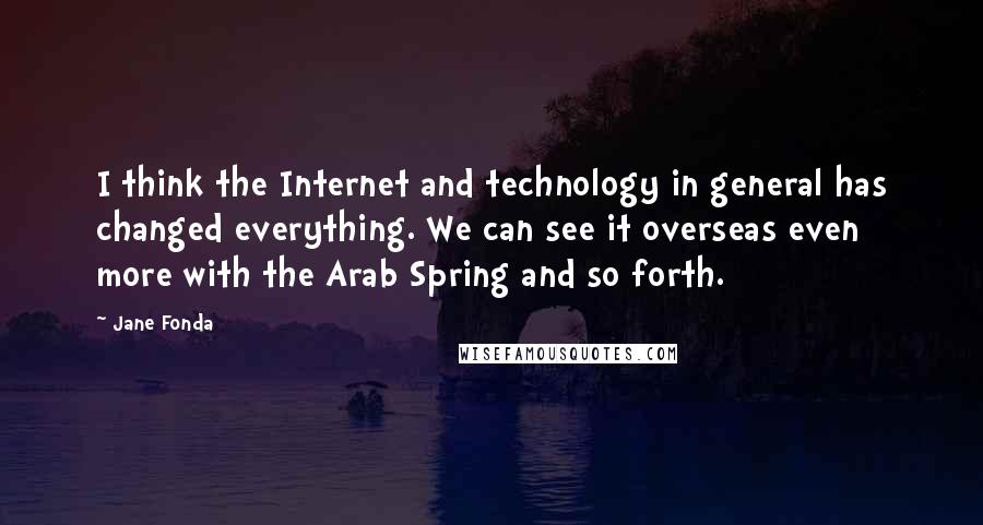 Jane Fonda Quotes: I think the Internet and technology in general has changed everything. We can see it overseas even more with the Arab Spring and so forth.