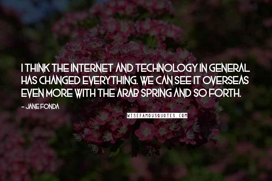 Jane Fonda Quotes: I think the Internet and technology in general has changed everything. We can see it overseas even more with the Arab Spring and so forth.