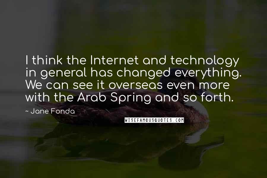 Jane Fonda Quotes: I think the Internet and technology in general has changed everything. We can see it overseas even more with the Arab Spring and so forth.