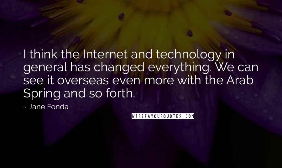 Jane Fonda Quotes: I think the Internet and technology in general has changed everything. We can see it overseas even more with the Arab Spring and so forth.