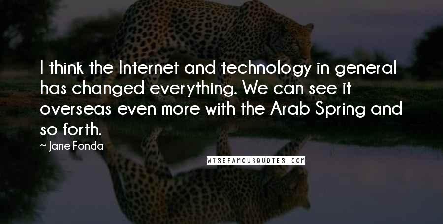 Jane Fonda Quotes: I think the Internet and technology in general has changed everything. We can see it overseas even more with the Arab Spring and so forth.