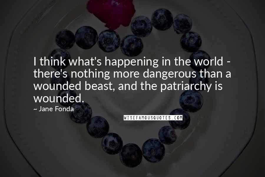 Jane Fonda Quotes: I think what's happening in the world - there's nothing more dangerous than a wounded beast, and the patriarchy is wounded.