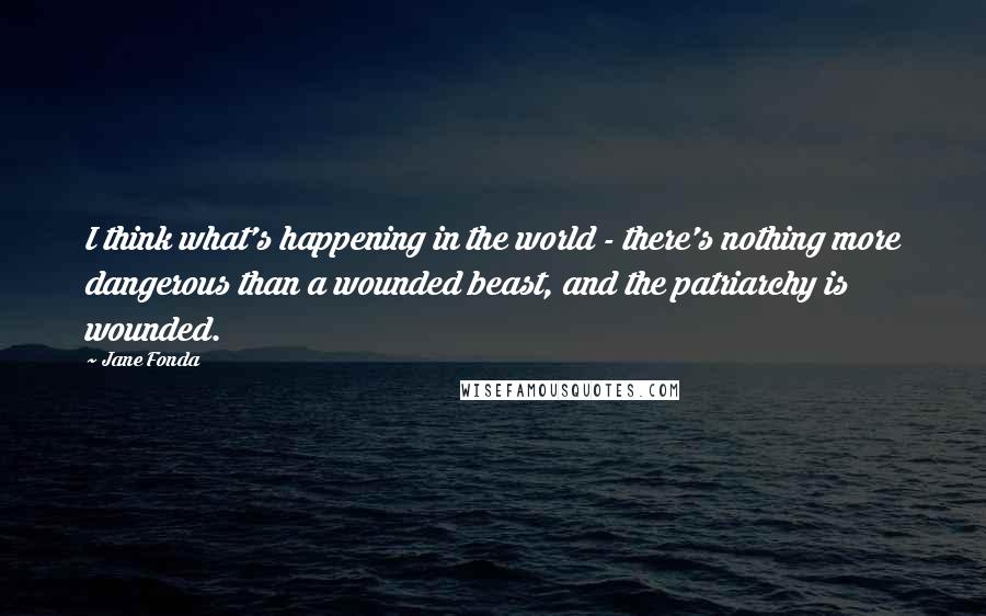 Jane Fonda Quotes: I think what's happening in the world - there's nothing more dangerous than a wounded beast, and the patriarchy is wounded.