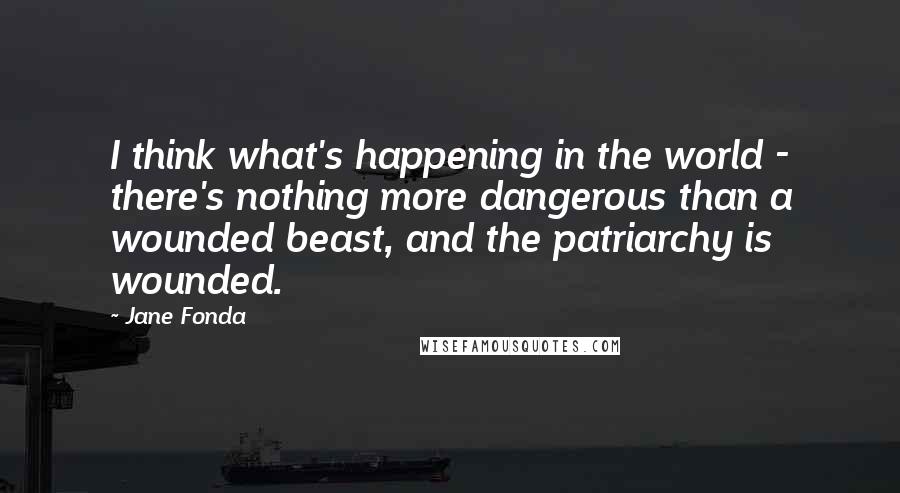 Jane Fonda Quotes: I think what's happening in the world - there's nothing more dangerous than a wounded beast, and the patriarchy is wounded.