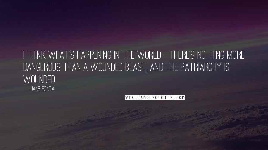 Jane Fonda Quotes: I think what's happening in the world - there's nothing more dangerous than a wounded beast, and the patriarchy is wounded.