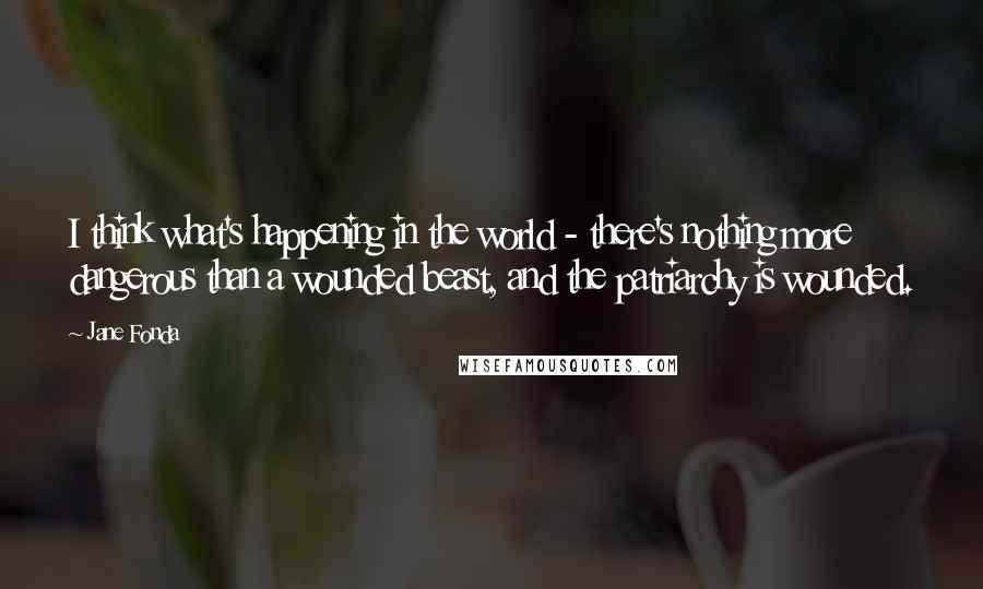 Jane Fonda Quotes: I think what's happening in the world - there's nothing more dangerous than a wounded beast, and the patriarchy is wounded.