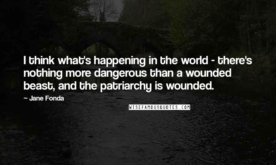 Jane Fonda Quotes: I think what's happening in the world - there's nothing more dangerous than a wounded beast, and the patriarchy is wounded.