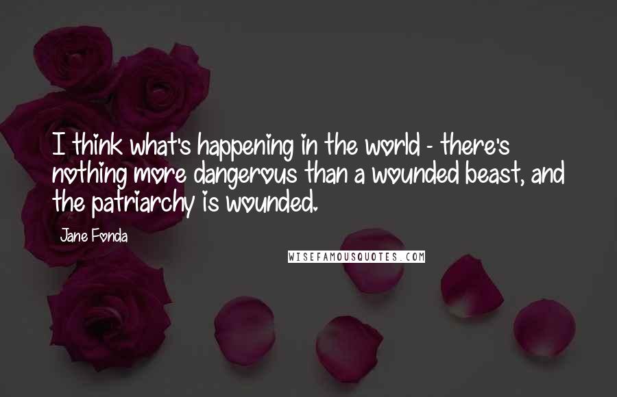 Jane Fonda Quotes: I think what's happening in the world - there's nothing more dangerous than a wounded beast, and the patriarchy is wounded.