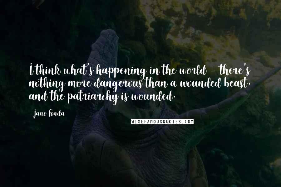 Jane Fonda Quotes: I think what's happening in the world - there's nothing more dangerous than a wounded beast, and the patriarchy is wounded.