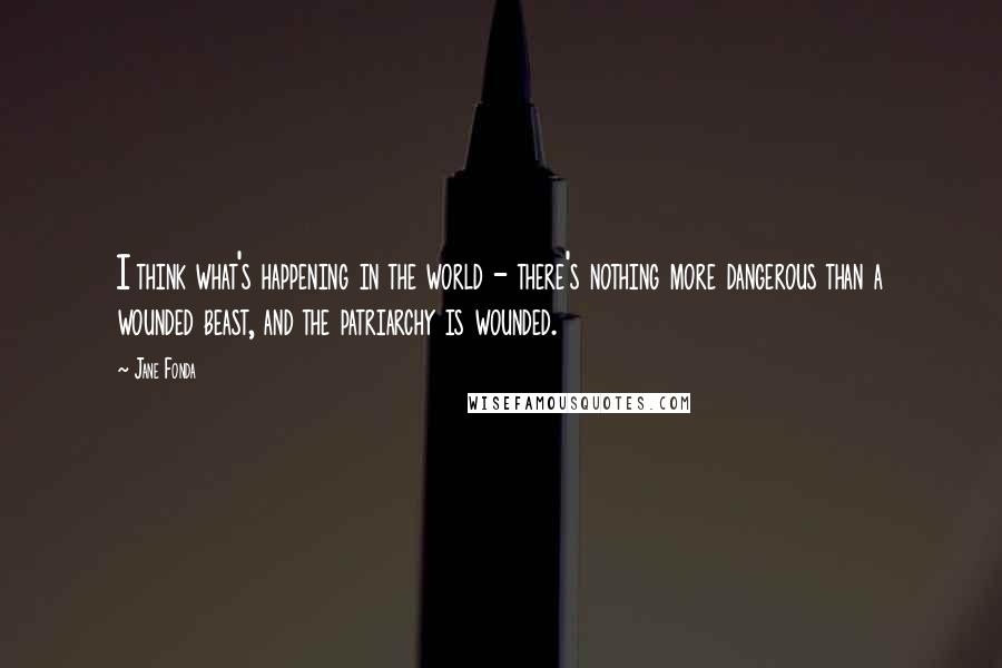 Jane Fonda Quotes: I think what's happening in the world - there's nothing more dangerous than a wounded beast, and the patriarchy is wounded.