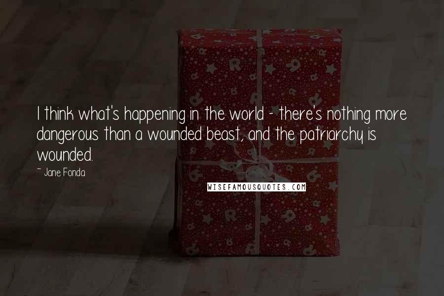 Jane Fonda Quotes: I think what's happening in the world - there's nothing more dangerous than a wounded beast, and the patriarchy is wounded.