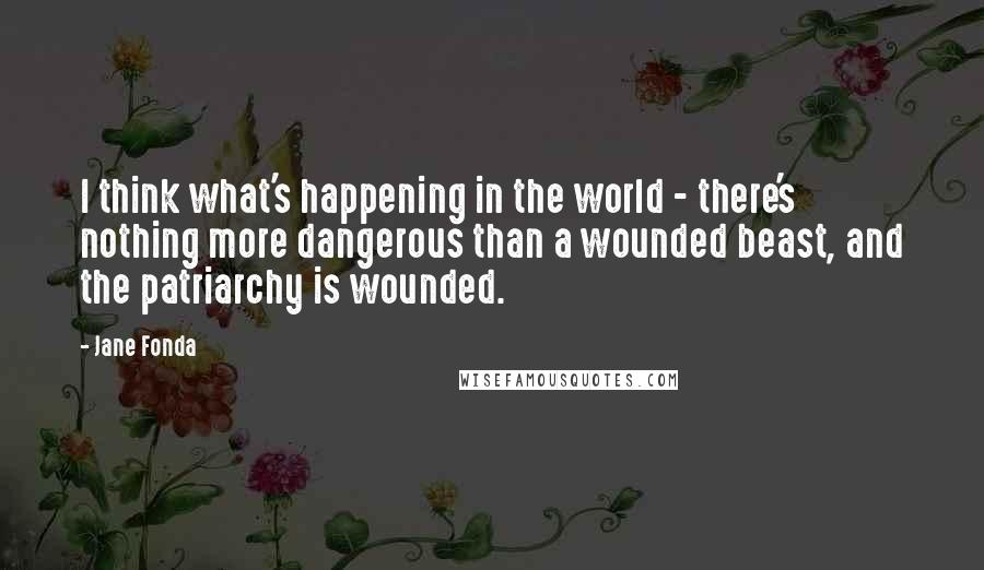 Jane Fonda Quotes: I think what's happening in the world - there's nothing more dangerous than a wounded beast, and the patriarchy is wounded.