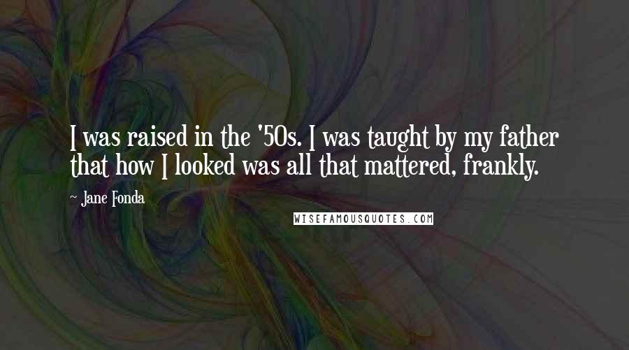 Jane Fonda Quotes: I was raised in the '50s. I was taught by my father that how I looked was all that mattered, frankly.