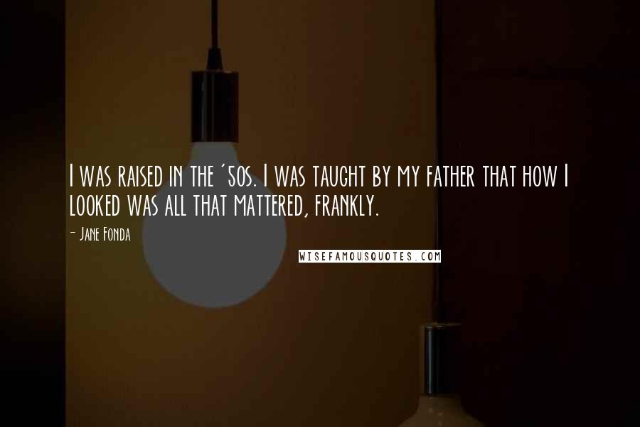 Jane Fonda Quotes: I was raised in the '50s. I was taught by my father that how I looked was all that mattered, frankly.