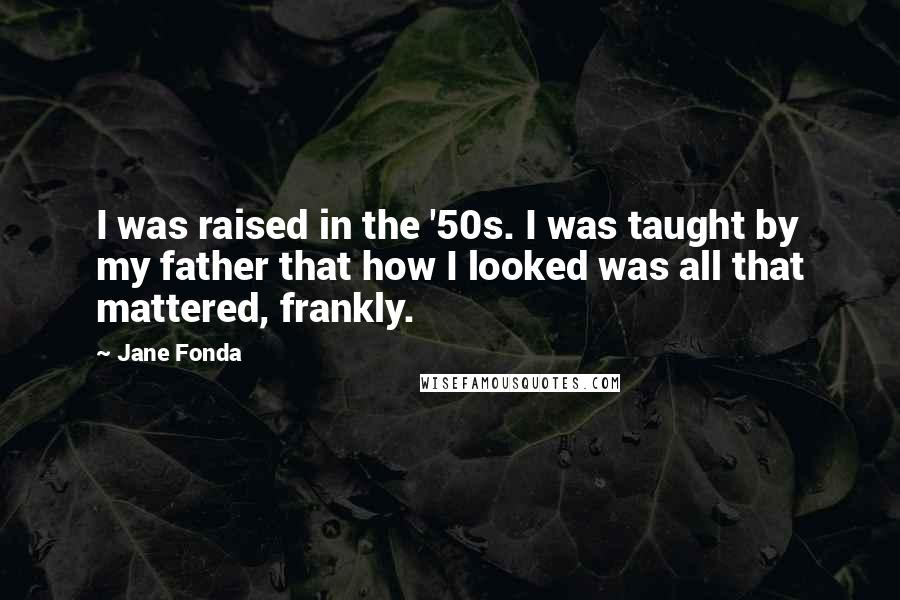 Jane Fonda Quotes: I was raised in the '50s. I was taught by my father that how I looked was all that mattered, frankly.