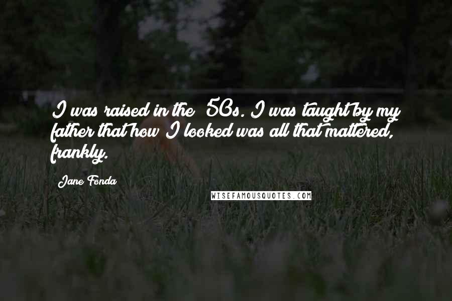 Jane Fonda Quotes: I was raised in the '50s. I was taught by my father that how I looked was all that mattered, frankly.