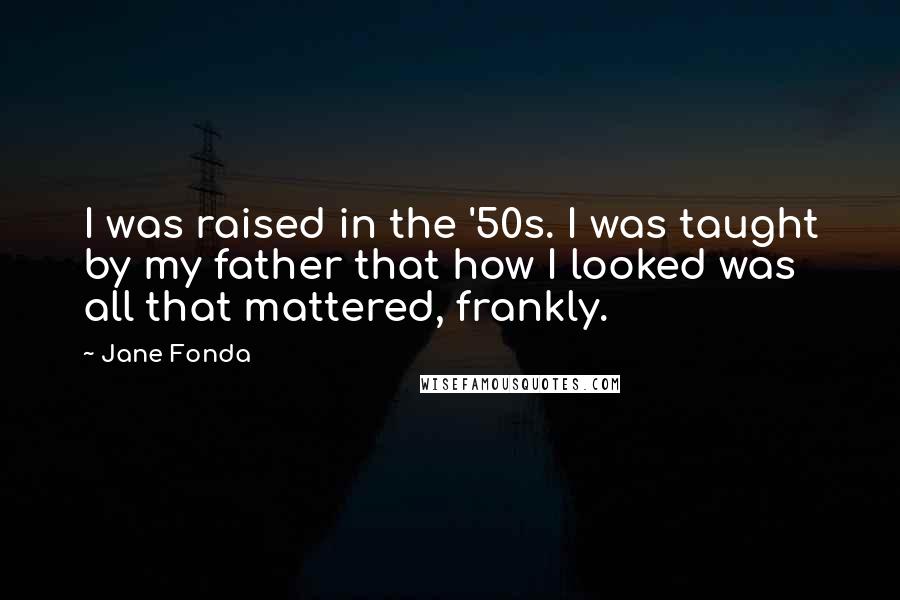Jane Fonda Quotes: I was raised in the '50s. I was taught by my father that how I looked was all that mattered, frankly.