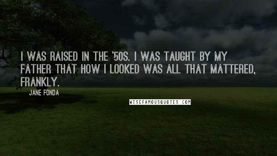 Jane Fonda Quotes: I was raised in the '50s. I was taught by my father that how I looked was all that mattered, frankly.