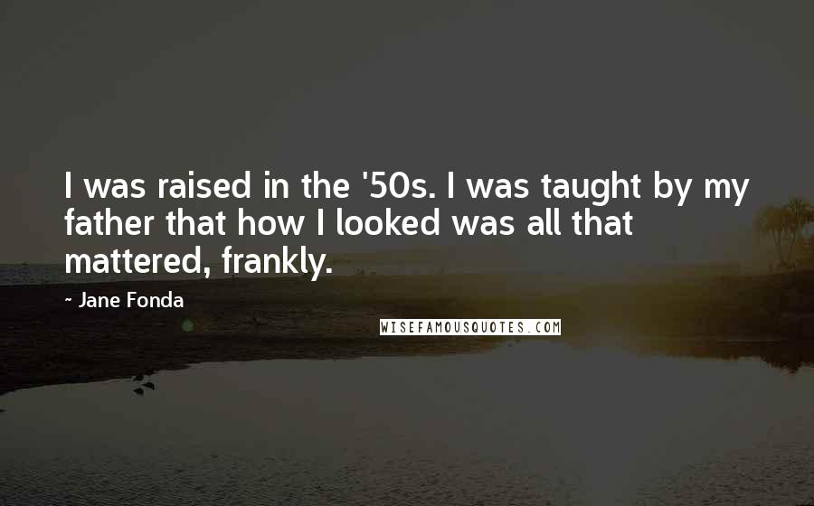 Jane Fonda Quotes: I was raised in the '50s. I was taught by my father that how I looked was all that mattered, frankly.