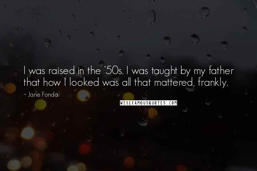 Jane Fonda Quotes: I was raised in the '50s. I was taught by my father that how I looked was all that mattered, frankly.